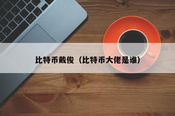 比特币戴俊(比特币大佬是谁)